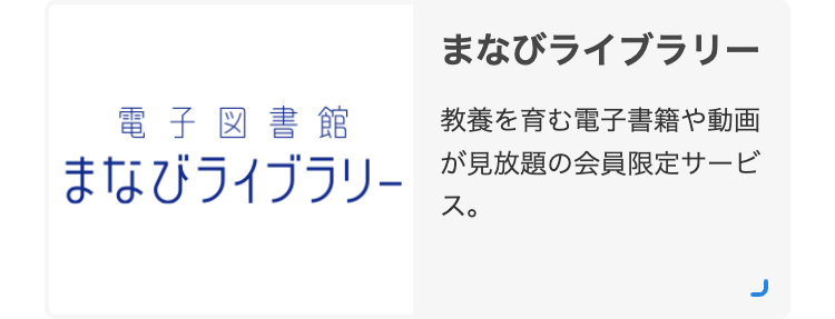 電子図書館
まなびライブラリー
まなびライブラリー
教養を育む電子書籍や動画
が見放題の会員限定サービ
ス。