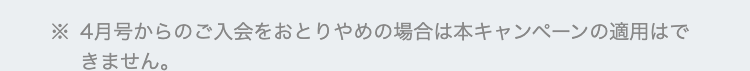 ※4月号からのご入会をおとりやめの場合は本キャンペーンの適用はで
きません。