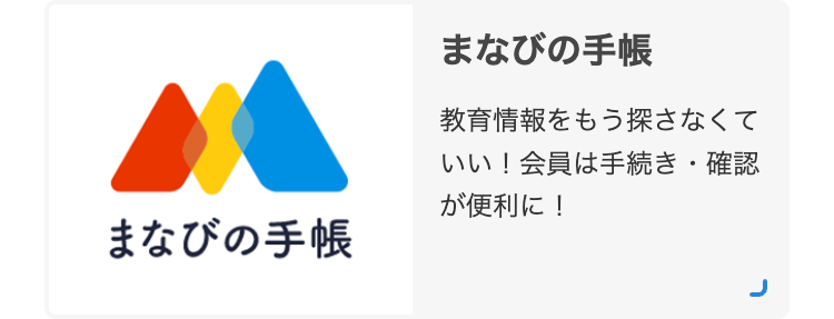 まなびの手帳
まなびの手帳
教育情報をもう探さなくて
いい! 会員は手続き・確認
が便利に!