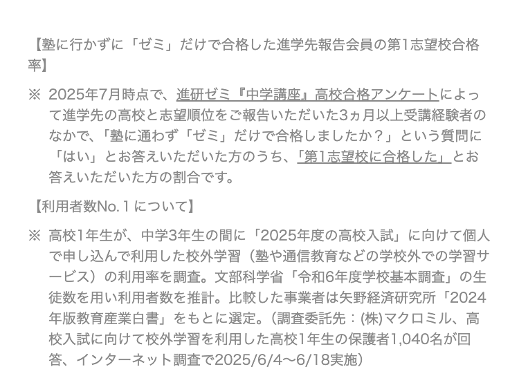 【塾に行かずに「ゼミ」だけで合格した進学先報告会員の第1志望校合格
率】
※ 2025年7月時点で、進研ゼミ『中学講座』高校合格アンケートによっ
て進学先の高校と志望順位をご報告いただいた3ヵ月以上受講経験者の
なかで、 「塾に通わず 「ゼミ」だけで合格しましたか?」 という質問に
「はい」とお答えいただいた方のうち、 「第1志望校に合格した」とお
答えいただいた方の割合です。
【利用者数No.1について】
※ 高校1年生が、 中学3年生の間に 「2025年度の高校入試」 に向けて個人
で申し込んで利用した校外学習 (塾や通信教育などの学校外での学習サ
ービス)の利用率を調査。 文部科学省 「令和6年度学校基本調査」 の生
徒数を用い利用者数を推計。 比較した事業者は矢野経済研究所 「2024
年版教育産業白書」 をもとに選定。 (調査委託先 (株)マクロミル、高
校入試に向けて校外学習を利用した高校1年生の保護者 1,040名が回
答、インターネット調査で2025/6/4~6/18実施 )