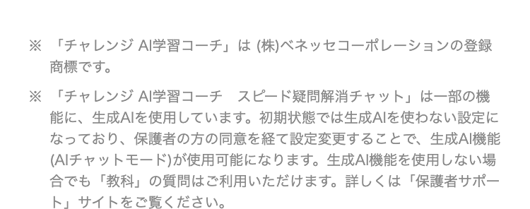 ※「チャレンジ AI学習コーチ」は(株)ベネッセコーポレーションの登録
商標です。
※「チャレンジ AI学習コーチ スピード疑問解消チャット」 は一部の機
能に、 生成AIを使用しています。 初期状態では生成AIを使わない設定に
なっており、保護者の方の同意を経て設定変更することで、 生成AI機能
( AIチャットモード)が使用可能になります。 生成AI機能を使用しない場
合でも 「教科」の質問はご利用いただけます。 詳しくは「保護者サポー
ト」 サイトをご覧ください。