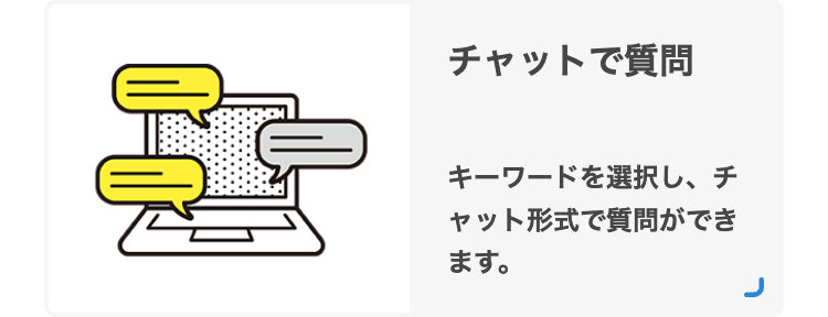 ?
チャットで質問
キーワードを選択し、 チ
ャット形式で質問ができ
ます。
J