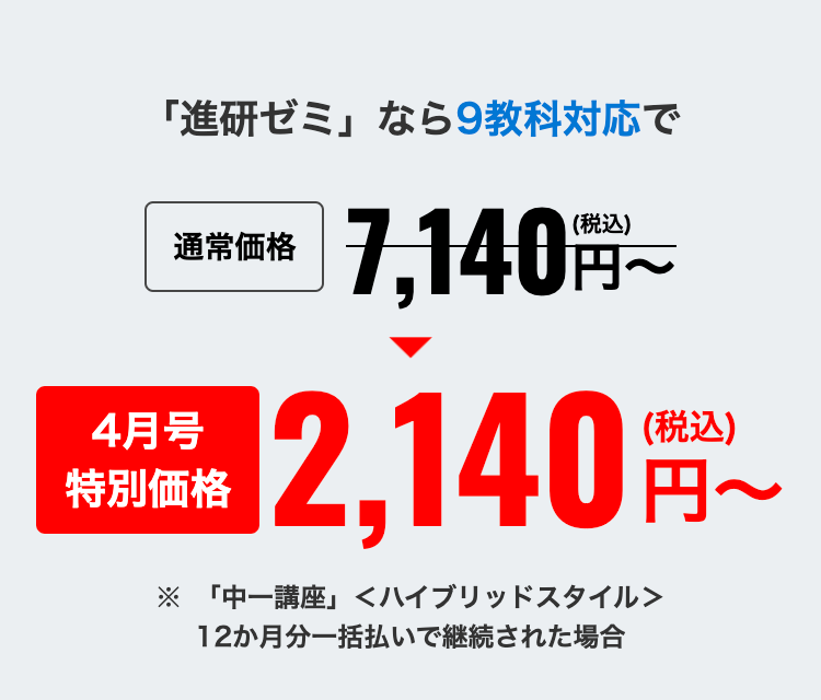 「進研ゼミ」なら9教科対応で
通常価格
4月号
特別価格
(税込)
7,140 円~
2,140
(税込)
※ 「中一講座」 <ハイブリッドスタイル>
12か月分一括払いで継続された場合
円~