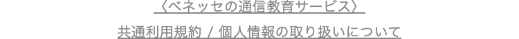 ベネッセの通信教育サービス>
共通利用規約/個人情報の取り扱いについて