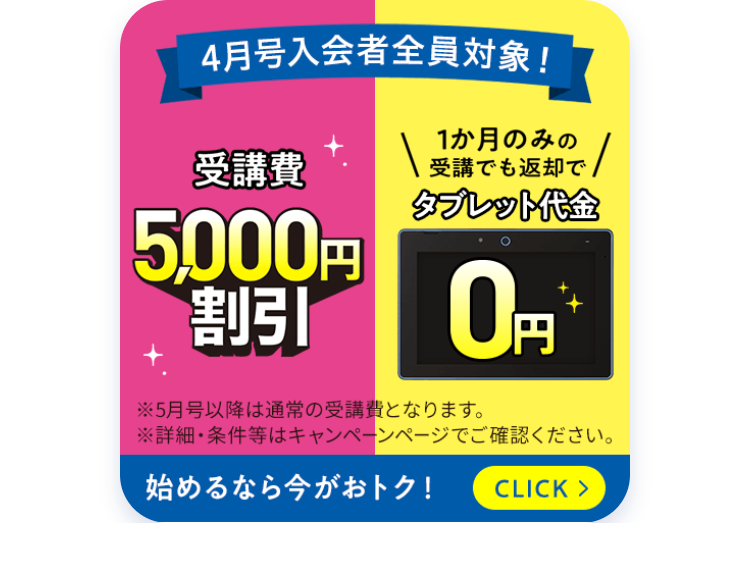 4月号入会者全員対象!
受講費
15,000円
1か月のみの
受講でも返却で
タブレット代金
割引 0円
※5月号以降は通常の受講費となります。
※詳細・条件等はキャンペーンページでご確認ください。
始めるなら今がおトク! CLICK >