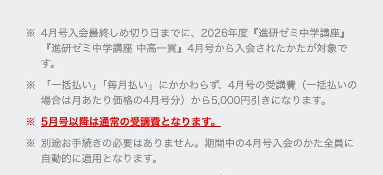※4月号入会最終しめ切り日までに、 2026年度 『進研ゼミ中学講座』
『進研ゼミ中学講座 中高一貫』4月号から入会されたかたが対象で
す。
※「一括払い」 「毎月払い」 にかかわらず、 4月号の受講費(一括払いの
場合は月あたり価格の4月号分) から5,000円引きになります。
※5月号以降は通常の受講費となります。
※別途お手続きの必要はありません。 期間中の4月号入会のかた全員に
自動的に適用となります。