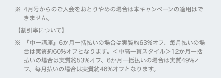 4月号からのご入会をおとりやめの場合は本キャンペーンの適用はで
きません。
【割引率について】
※ 『中一講座』 6か月一括払いの場合は実質約63%オフ、 毎月払いの場
合は実質約60%オフとなります。 <中高一貫スタイル> 12か月一括
払いの場合は実質約53%オフ、6か月一括払いの場合は実質49%オ
フ、毎月払いの場合は実質約46%オフとなります。