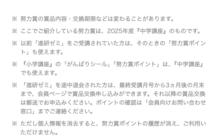 ※ 努力賞の賞品内容 交換期限などは変わることがあります。
※ ここでご紹介している努力賞は、 2025年度 『中学講座』 のものです。
※ 以前「進研ゼミ」 をご受講されていた方は、そのときの 「努力賞ポイン
ト」 も使えます。
※ 『小学講座』 の 「がんばりシール」 「努力賞ポイント」 は、 『中学講座』
でも使えます。
※ 「進研ゼミ」 を途中退会された方は、 最終受講月号から3ヵ月後の月末
まで、 会員ページで賞品交換申し込みができます。 それ以降の賞品交換
は郵送でお申込みください。 ポイントの確認は 「会員向けお問い合わせ
窓口」までご連絡ください。
※ただし個人情報を消去すると、 努力賞ポイントの履歴が消え、ご利用い
ただけません。