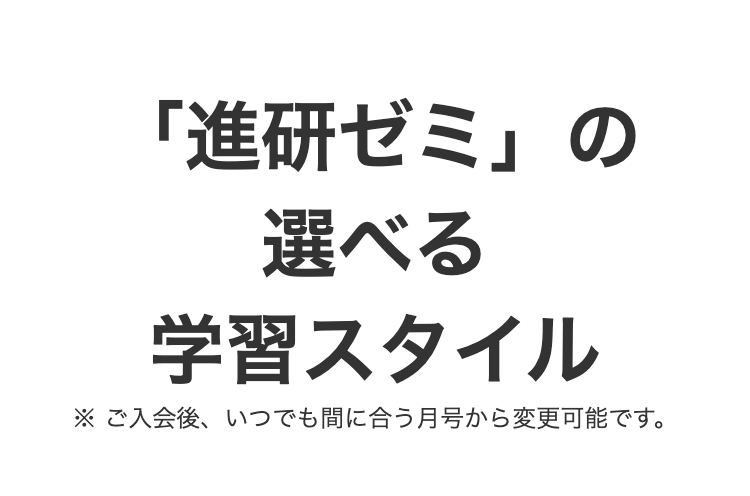 「進研ゼミ」の
選べる
学習スタイル
※ご入会後、いつでも間に合う月号から変更可能です。