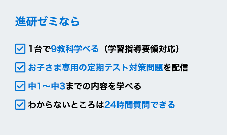 進研ゼミなら
|1台で9教科学べる (学習指導要領対応)
| お子さま専用の定期テスト対策問題を配信
中1~中3までの内容を学べる
| わからないところは24時間質問できる