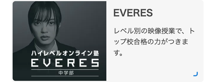 ハイレベルオンライン塾
EVERES
中学部
EVERES
レベル別の映像授業で、ト
ップ校合格の力がつきま
す。