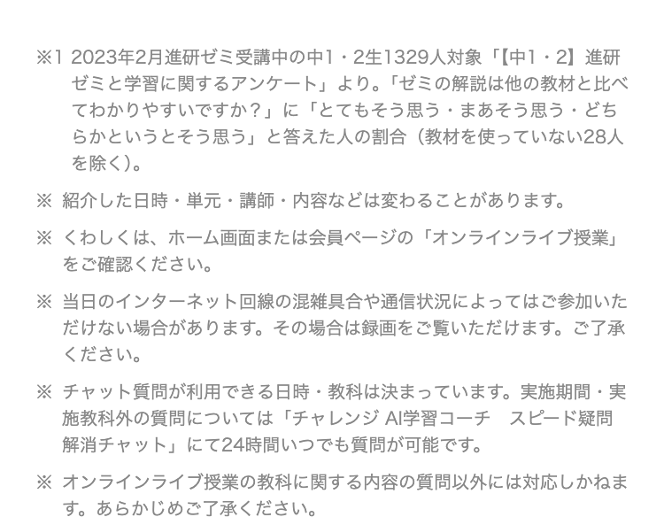 ※12023年2月進研ゼミ受講中の中1・2生1329人対象 「【中1・2】進研
ゼミと学習に関するアンケート」 より。 「ゼミの解説は他の教材と比べ
てわかりやすいですか?」 に 「とてもそう思う・まあそう思う・どち
らかというとそう思う」 と答えた人の割合 (教材を使っていない28人
を除く)。
※紹介した日時単元・講師・ 内容などは変わることがあります。
※くわしくは、 ホーム画面または会員ページの 「オンラインライブ授業」
をご確認ください。
※当日のインターネット回線の混雑具合や通信状況によってはご参加いた
だけない場合があります。 その場合は録画をご覧いただけます。 ご了承
ください。
•
※ チャット質問が利用できる日時・教科は決まっています。 実施期間 実
施教科外の質問については「チャレンジ AI学習コーチ スピード疑問
「解消チャット」 にて24時間いつでも質問が可能です。
※ オンラインライブ授業の教科に関する内容の質問以外には対応しかねま
す。 あらかじめご了承ください。