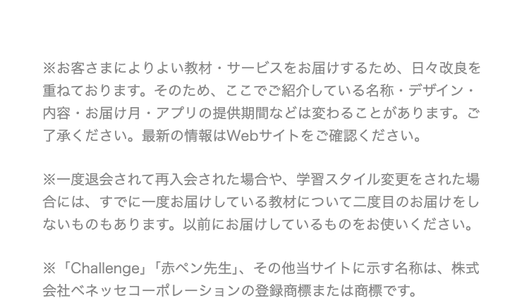 ※お客さまによりよい教材・サービスをお届けするため、 日々改良を
重ねております。 そのため、ここでご紹介している名称・デザイン・
内容・お届け月 アプリの提供期間などは変わることがあります。 ご
了承ください。 最新の情報はWebサイトをご確認ください。
※一度退会されて再入会された場合や、 学習スタイル変更をされた場
合には、すでに一度お届けしている教材について二度目のお届けをし
ないものもあります。 以前にお届けしているものをお使いください。
※ 「Challenge」 「赤ペン先生」、その他当サイトに示す名称は、株式
会社ベネッセコーポレーションの登録商標または商標です。
